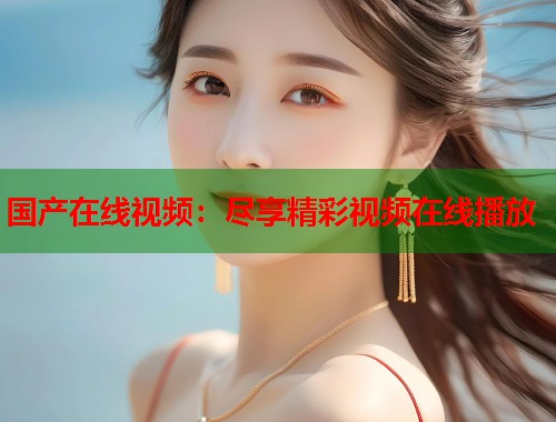 国产在线视频：尽享精彩视频在线播放  第1张