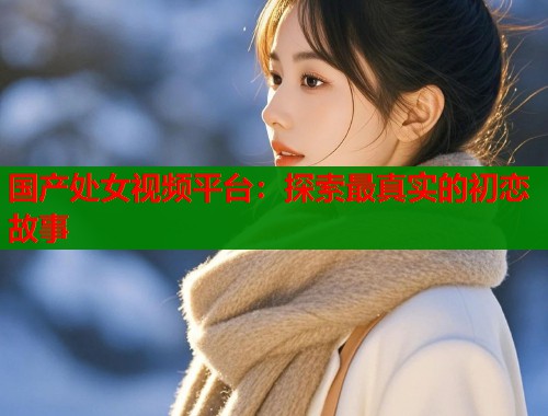 国产处女视频平台：探索最真实的初恋故事  第2张