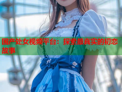 国产处女视频平台：探索最真实的初恋故事  第1张