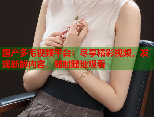 国产多毛视频平台：尽享精彩视频，发现新鲜内容，随时随地观看  第1张