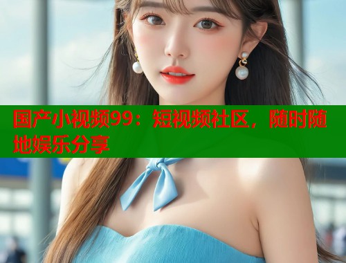 国产小视频99：短视频社区，随时随地娱乐分享  第1张