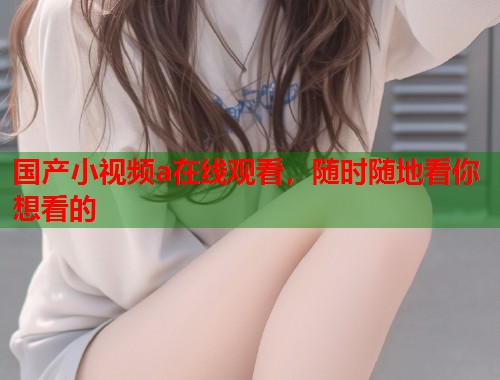 国产小视频a在线观看，随时随地看你想看的  第2张