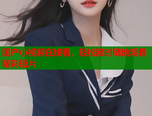 国产小视频在线看，轻松随时随地观看精彩短片  第1张