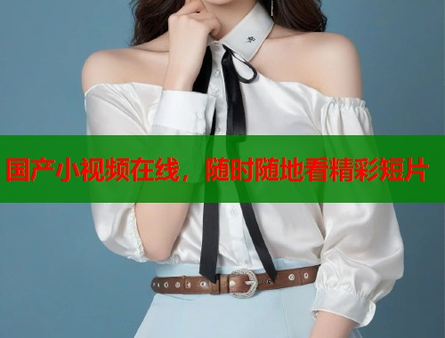 国产小视频在线，随时随地看精彩短片  第1张