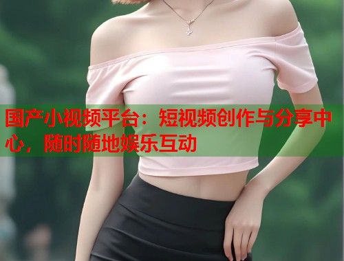 国产小视频平台：短视频创作与分享中心，随时随地娱乐互动  第2张
