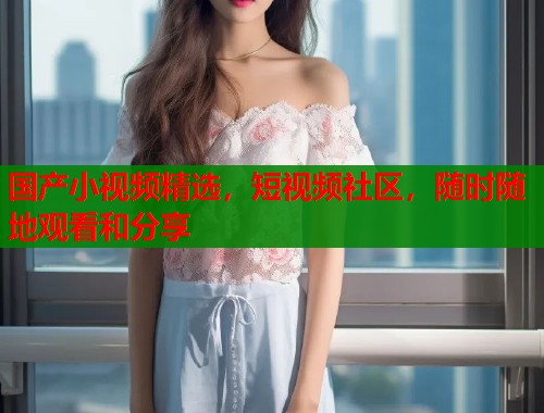 国产小视频精选，短视频社区，随时随地观看和分享  第2张