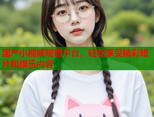 国产小视频观看平台，轻松享受精彩短片和娱乐内容  第1张