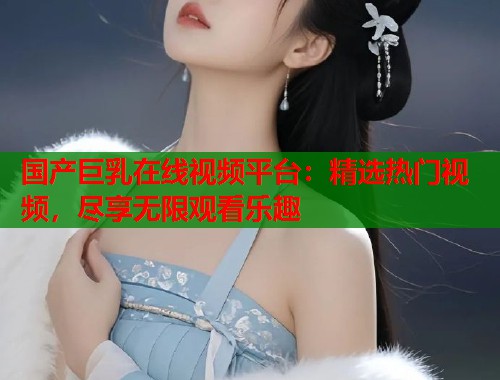 国产巨乳在线视频平台：精选热门视频，尽享无限观看乐趣  第1张