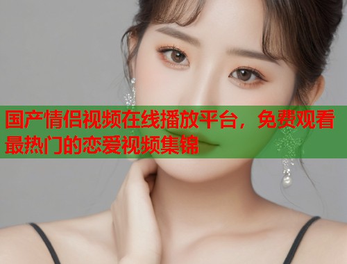 国产情侣视频在线播放平台，免费观看最热门的恋爱视频集锦  第1张
