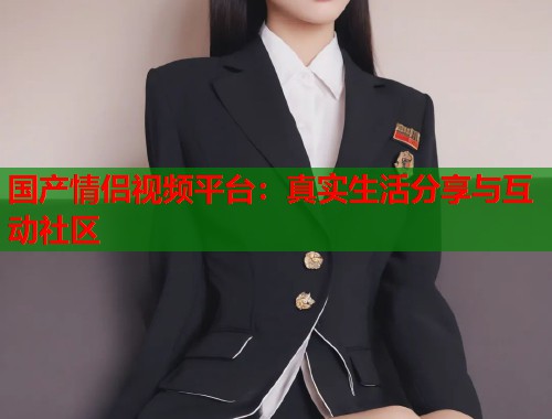 国产情侣视频平台：真实生活分享与互动社区  第1张