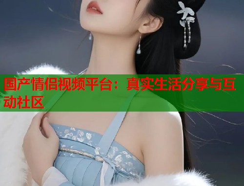 国产情侣视频平台：真实生活分享与互动社区  第2张