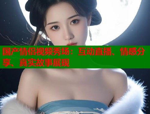 国产情侣视频秀场：互动直播、情感分享、真实故事展现  第1张