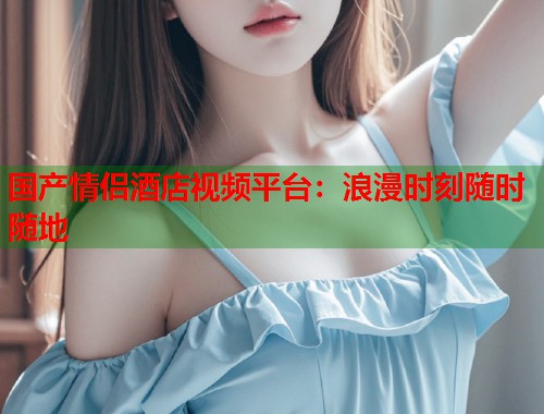 国产情侣酒店视频平台：浪漫时刻随时随地  第1张