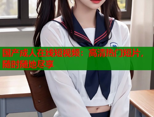 国产成人在线短视频：高清热门短片，随时随地尽享  第1张
