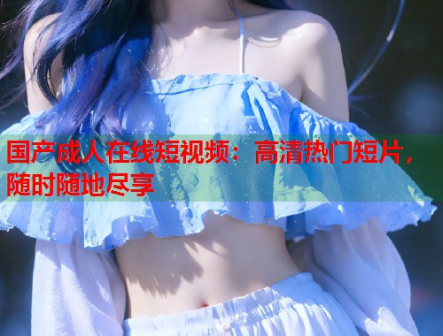 国产成人在线短视频：高清热门短片，随时随地尽享  第2张