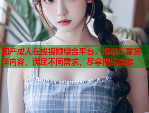 国产成人在线视频综合平台，提供丰富多样内容，满足不同需求，尽享视觉盛宴  第1张