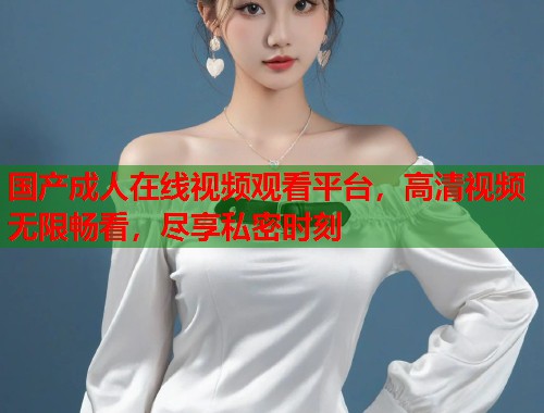 国产成人在线视频观看平台，高清视频无限畅看，尽享私密时刻  第2张