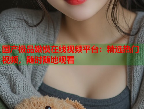 国产极品嫩模在线视频平台：精选热门视频，随时随地观看  第1张