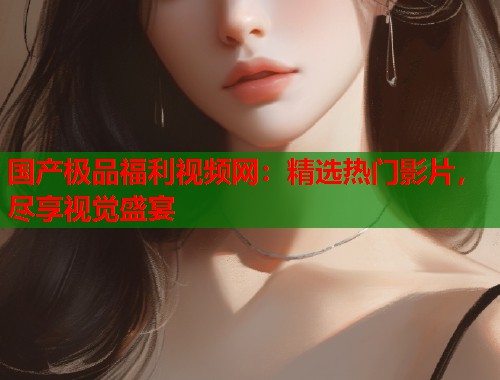 国产极品福利视频网：精选热门影片，尽享视觉盛宴  第1张