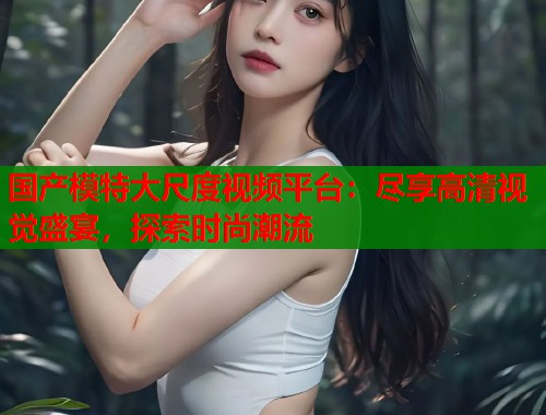 国产模特大尺度视频平台：尽享高清视觉盛宴，探索时尚潮流  第1张