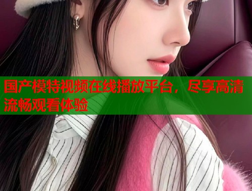 国产模特视频在线播放平台，尽享高清流畅观看体验  第1张
