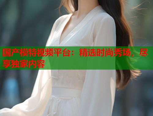 国产模特视频平台：精选时尚秀场，尽享独家内容  第1张