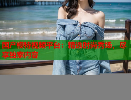 国产模特视频平台：精选时尚秀场，尽享独家内容  第2张