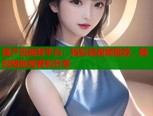 国产段视频平台：精彩短视频推荐，随时随地观看和分享  第1张