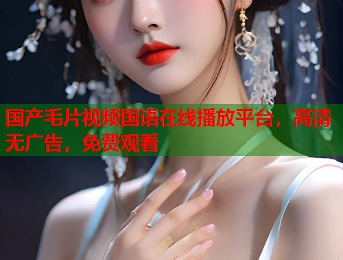国产毛片视频国语在线播放平台，高清无广告，免费观看  第1张
