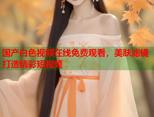 国产白色视频在线免费观看，美肤滤镜打造精彩短视频  第2张