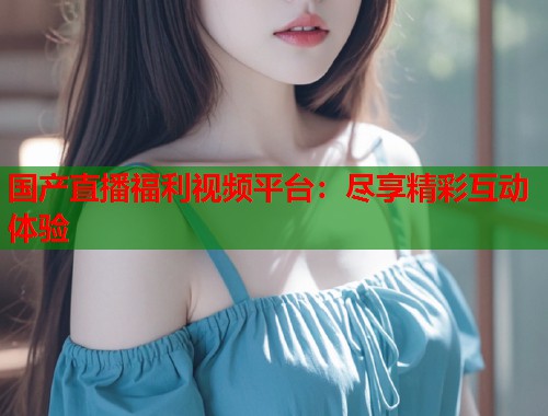 国产直播福利视频平台：尽享精彩互动体验  第1张