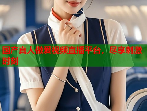 国产真人做爰视频直播平台，尽享刺激时刻  第1张