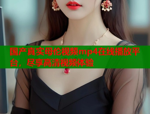 国产真实母伦视频mp4在线播放平台，尽享高清视频体验  第1张