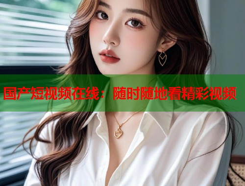 国产短视频在线：随时随地看精彩视频  第1张