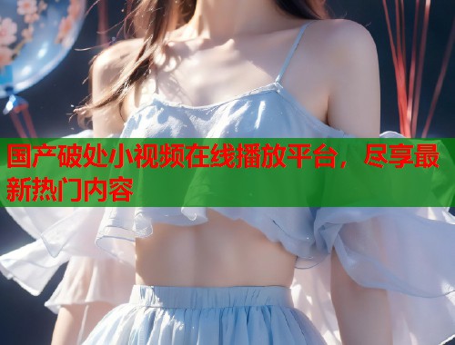 国产破处小视频在线播放平台，尽享最新热门内容  第1张