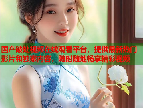 国产破处视频在线观看平台，提供最新热门影片和独家内容，随时随地畅享精彩视频  第1张