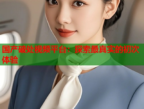 国产破处视频平台：探索最真实的初次体验  第1张