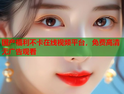 国产福利不卡在线视频平台，免费高清无广告观看  第1张