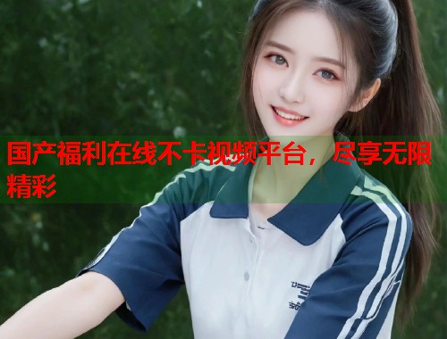 国产福利在线不卡视频平台，尽享无限精彩  第1张