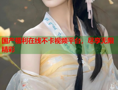 国产福利在线不卡视频平台，尽享无限精彩  第2张