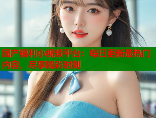 国产福利小视频平台：每日更新最热门内容，尽享精彩时刻  第1张