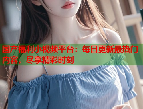 国产福利小视频平台：每日更新最热门内容，尽享精彩时刻  第2张