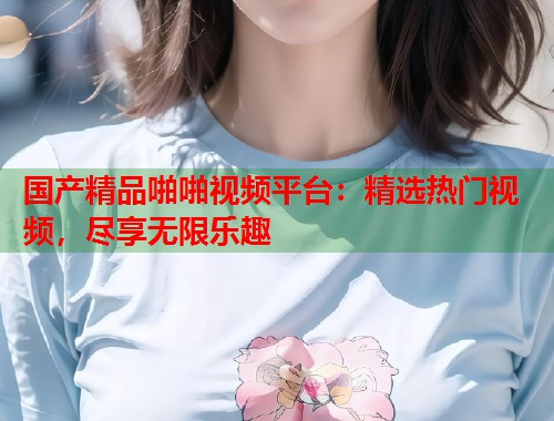 国产精品啪啪视频平台：精选热门视频，尽享无限乐趣  第1张