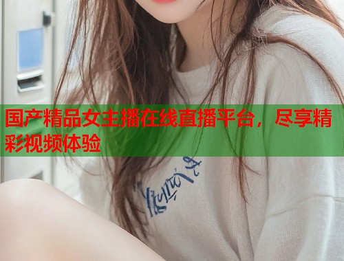 国产精品女主播在线直播平台，尽享精彩视频体验  第1张