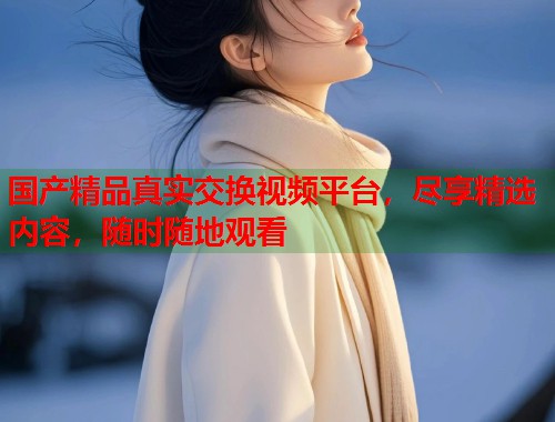 国产精品真实交换视频平台，尽享精选内容，随时随地观看  第1张