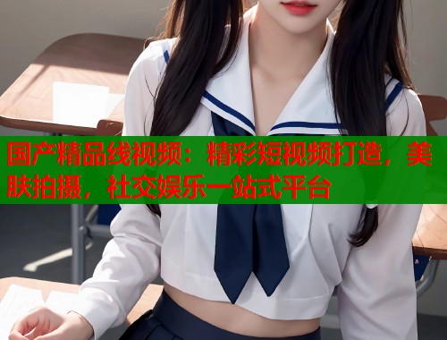 国产精品线视频：精彩短视频打造，美肤拍摄，社交娱乐一站式平台  第1张