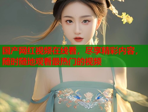 国产网红视频在线看，尽享精彩内容，随时随地观看最热门的视频  第1张