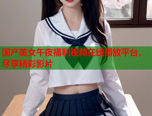 国产美女午夜福利视频在线播放平台，尽享精彩影片  第1张