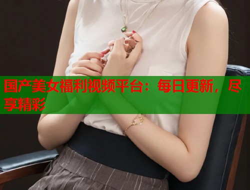 国产美女福利视频平台：每日更新，尽享精彩  第1张