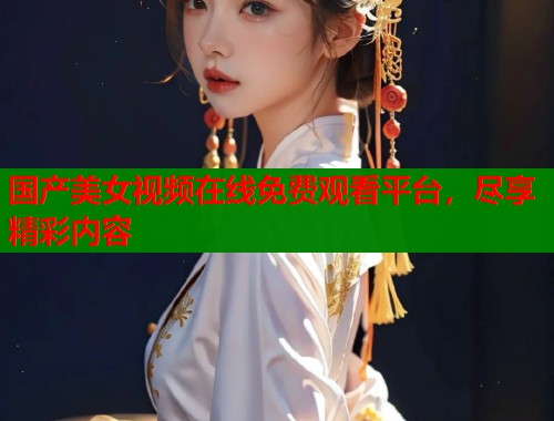 国产美女视频在线免费观看平台，尽享精彩内容  第1张